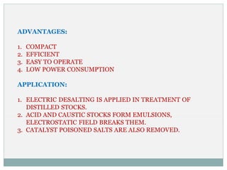 ADVANTAGES:
1. COMPACT
2. EFFICIENT
3. EASY TO OPERATE
4. LOW POWER CONSUMPTION
APPLICATION:
1. ELECTRIC DESALTING IS APPLIED IN TREATMENT OF
DISTILLED STOCKS.
2. ACID AND CAUSTIC STOCKS FORM EMULSIONS,
ELECTROSTATIC FIELD BREAKS THEM.
3. CATALYST POISONED SALTS ARE ALSO REMOVED.
 