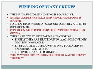 PUMPING OF WAXY CRUDES
• THE MAJOR FACTOR IN PUMPING IS POUR POINT.
• INDIAN CRUDES ARE WAXY AND HENCE POUR POINT IS
HIGHER.
• FOR TRANSPORTATION OF WAXY CRUDES, THEY ARE FIRST
CONDITIONED.
• CONDITIONING IS DONE, IS BASED UPON THE BEHAVIORS
OF WAX.
• THERE ARE CYCLES OF HEATING AND COOLING.
• FIRSTLY THEY ARE HEATED UP TO 95 0C, FOLLOWED BY
COOLING IN 2 STAGES.
• FIRST COOLING GOES DOWN TO 65 0C FOLLOWED BY
ANOTHER CYCLE TO 18 0C
• THE RATE IS 0.5 0C PER MINUTE.
• THIS WAY THE CRYSTALS IS MODIFIED TO WAX TO PERMIT
THE FLOW.
 