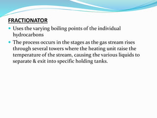 FRACTIONATOR
 Uses the varying boiling points of the individual
hydrocarbons
 The process occurs in the stages as the gas stream rises
through several towers where the heating unit raise the
temperature of the stream, causing the various liquids to
separate & exit into specific holding tanks.
 
