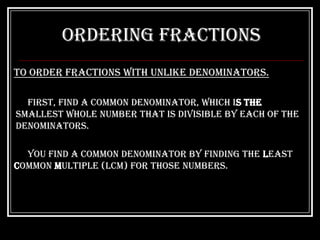 Ordering Fractions
To order fractions with unlike denominators.

  First, find a common denominator, which is the
smallest whole number that is divisible by each of the
denominators.

  You find a common denominator by finding the Least
Common Multiple (LCM) for those numbers.
 