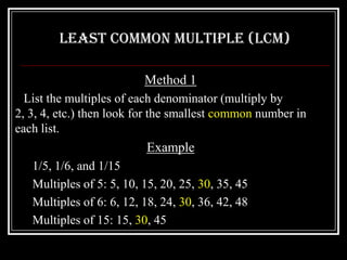 Least Common Multiple (LCM)

                          Method 1
  List the multiples of each denominator (multiply by
2, 3, 4, etc.) then look for the smallest common number in
each list.
                          Example
   1/5, 1/6, and 1/15
   Multiples of 5: 5, 10, 15, 20, 25, 30, 35, 45
   Multiples of 6: 6, 12, 18, 24, 30, 36, 42, 48
   Multiples of 15: 15, 30, 45
 