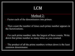 LCM
                           Method 2:
•   Factor each of the denominators into primes.

• Then count the number of times each prime number appears in
the factorizations.

•For each prime number, take the largest of these counts. Write
down that prime number as many times as you counted.

• The product of all the prime numbers written down is the least
common denominator.
 