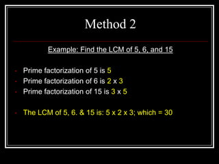 Method 2
            Example: Find the LCM of 5, 6, and 15

•   Prime factorization of 5 is 5
•   Prime factorization of 6 is 2 x 3
•   Prime factorization of 15 is 3 x 5

•   The LCM of 5, 6. & 15 is: 5 x 2 x 3; which = 30
 