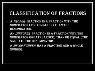 Classification of Fractions
   A proper fraction is a fraction with the
    numerator less (smaller) than the
    denominator.
   An improper fraction is a fraction with the
    numerator great (larger) than or equal (the
    same) to the denominator.
   A mixed number has a fraction and a whole
    number.
 