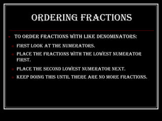 Ordering Fractions
       To order fractions with like denominators:
       First look at the numerators.
       Place the fractions with the lowest numerator
        first.
       Place the second lowest numerator next.
       Keep doing this until there are no more fractions.
 