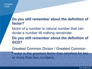 Company
LOGO
www.company.com
Do you still remember about the definition of
factor?
factor of a number is natural number that can
divide a number till nothing remainder
Do you still remember about the definition of
GCD?
Greatest Common Divisor / Greatest Common
Factor is the greatest factor that satisfied for two
or more than two numbers.
 