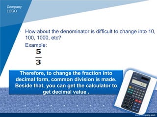 Company
LOGO
www.company.com
• How about the denominator is difficult to change into 10,
100, 1000, etc?
Example:
Therefore, to change the fraction into
decimal form, common division is made.
Beside that, you can get the calculator to
get decimal value .
 
