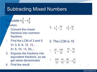 Company
LOGO
www.company.com
Subtracting Mixed Numbers
Calculate
Solution:
1. Convert the mixed
fractions into common
fractions
2. Find the LCM of 3 and 5
3= 3, 6, 9, 12, 15,…
5= 5, 10, 15, 20,…
3. Express the fractions into
equivalent fractions, so we
get same denominator
4. Find the result
1.
2. The LCM is 15
3. ,
4.
 