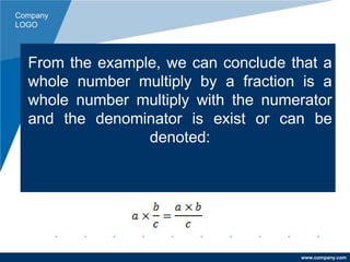 Company
LOGO
www.company.com
From the example, we can conclude that a
whole number multiply by a fraction is a
whole number multiply with the numerator
and the denominator is exist or can be
denoted:
 