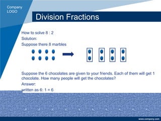 Company
LOGO
www.company.com
Division Fractions
How to solve 8 : 2
Solution:
Suppose there 8 marbles
Suppose the 6 chocolates are given to your friends. Each of them will get 1
chocolate. How many people will get the chocolates?
Answer:
written as 6: 1 = 6
 
