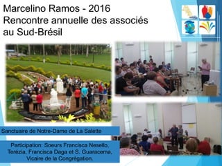 Marcelino Ramos - 2016
Rencontre annuelle des associés
au Sud-Brésil
Participation: Soeurs Francisca Nesello,
Terézia, Francisca Daga et S. Guaracema,
Vicaire de la Congrégation.
Sanctuaire de Notre-Dame de La Salette
 