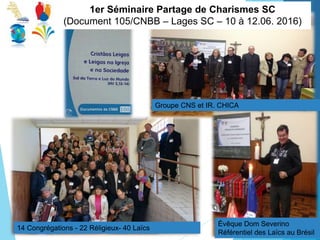 1er Séminaire Partage de Charismes SC
(Document 105/CNBB – Lages SC – 10 à 12.06. 2016)
Évêque Dom Severino
Référentiel des Laïcs au Brésil
14 Congrégations - 22 Réligieux- 40 Laïcs
Groupe CNS et IR. CHICA
 