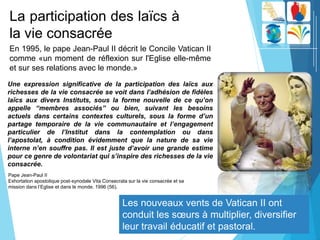 La participation des laïcs à
la vie consacrée
Les nouveaux vents de Vatican II ont
conduit les sœurs à multiplier, diversifier
leur travail éducatif et pastoral.
En 1995, le pape Jean-Paul II décrit le Concile Vatican II
comme «un moment de réflexion sur l'Eglise elle-même
et sur ​​ses relations avec le monde.»
Une expression significative de la participation des laïcs aux
richesses de la vie consacrée se voit dans l’adhésion de fidèles
laïcs aux divers Instituts, sous la forme nouvelle de ce qu’on
appelle “membres associés” ou bien, suivant les besoins
actuels dans certains contextes culturels, sous la forme d’un
partage temporaire de la vie communautaire et l’engagement
particulier de l’Institut dans la contemplation ou dans
l’apostolat, à condition évidemment que la nature de sa vie
interne n’en souffre pas. Il est juste d’avoir une grande estime
pour ce genre de volontariat qui s’inspire des richesses de la vie
consacrée.
Pape Jean-Paul II
Exhortation apostolique post-synodale Vita Consecrata sur la vie consacrée et sa
mission dans l’Eglise et dans le monde. 1996 (56).
 