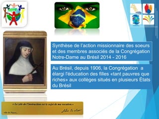 Synthèse de l’action missionnaire des soeurs
et des membres associés de la Congrégation
Notre-Dame au Brésil 2014 - 2016
Au Brésil, depuis 1906, la Congrégation a
élargi l'éducation des filles «tant pauvres que
riches» aux collèges situés en plusieurs États
du Brésil
 