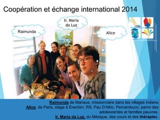 Coopération et échange international 2014
Raimunda de Manaus, missionnaire dans les villages indiens
Alice, de Paris, stage à Erechim, RS, Pau D’Alho, Pernambuco, parmi des
adolescentes et familles pauvres.
Ir. Maria da Luz, du Méxique, des cours et des thérapies.
Ir. Maria
da Luz
Raimunda Alice
 