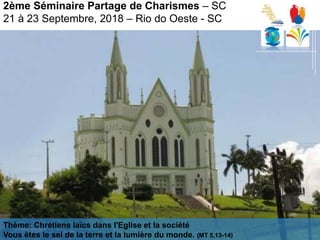 2ème Séminaire Partage de Charismes – SC
21 à 23 Septembre, 2018 – Rio do Oeste - SC
Thème: Chrétiens laïcs dans l'Eglise et la société
Vous êtes le sel de la terre et la lumière du monde. (MT 5,13-14)
 
