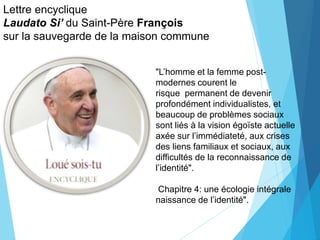 Lettre encyclique
Laudato Si’ du Saint-Père François
sur la sauvegarde de la maison commune
"L’homme et la femme post-
modernes courent le
risque permanent de devenir
profondément individualistes, et
beaucoup de problèmes sociaux
sont liés à la vision égoïste actuelle
axée sur l’immédiateté, aux crises
des liens familiaux et sociaux, aux
difficultés de la reconnaissance de
l’identité".
Chapitre 4: une écologie intégrale
naissance de l’identité".
 