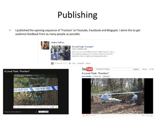Publishing  I published the opening sequence of ‘Fraction’ on Youtube, Facebook and Blogspot. I done this to get audience feedback from as many people as possible. 