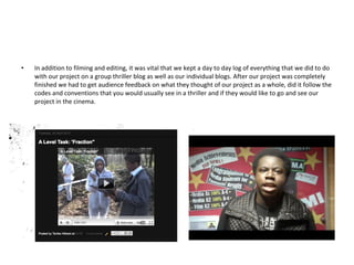 In addition to filming and editing, it was vital that we kept a day to day log of everything that we did to do with our project on a group thriller blog as well as our individual blogs. After our project was completely finished we had to get audience feedback on what they thought of our project as a whole, did it follow the codes and conventions that you would usually see in a thriller and if they would like to go and see our project in the cinema. 