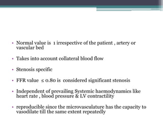 • Normal value is 1 irrespective of the patient , artery or
vascular bed
• Takes into account collateral blood flow
• Stenosis specific
• FFR value ≤ 0.80 is considered significant stenosis
• Independent of prevailing Systemic haemodynamics like
heart rate , blood pressure & LV contractility
• reproducible since the microvasculature has the capacity to
vasodilate till the same extent repeatedly
 
