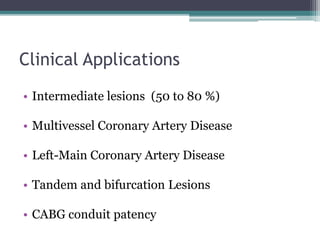 Clinical Applications
• Intermediate lesions (50 to 80 %)
• Multivessel Coronary Artery Disease
• Left-Main Coronary Artery Disease
• Tandem and bifurcation Lesions
• CABG conduit patency
 
