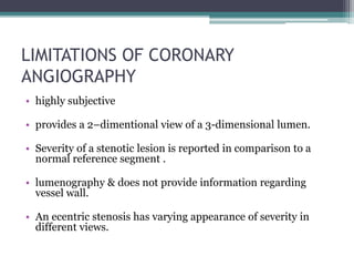 LIMITATIONS OF CORONARY
ANGIOGRAPHY
• highly subjective
• provides a 2–dimentional view of a 3-dimensional lumen.
• Severity of a stenotic lesion is reported in comparison to a
normal reference segment .
• lumenography & does not provide information regarding
vessel wall.
• An ecentric stenosis has varying appearance of severity in
different views.
 