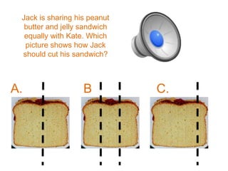 Jack is sharing his peanut
  butter and jelly sandwich
  equally with Kate. Which
  picture shows how Jack
 should cut his sandwich?



A.                 B          C.
                   .
 