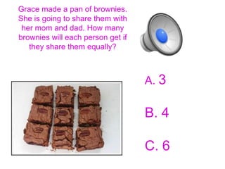 Grace made a pan of brownies.
She is going to share them with
 her mom and dad. How many
brownies will each person get if
   they share them equally?



                                   A. 3

                                   B. 4

                                   C. 6
 