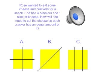 Rose wanted to eat some
   cheese and crackers for a
snack. She has 4 crackers and 1
  slice of cheese. How will she
 need to cut the cheese so each
cracker has an equal amount on
                it?



   A.                 B.          C.
 