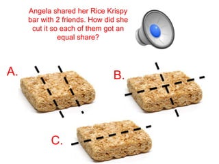 Angela shared her Rice Krispy
     bar with 2 friends. How did she
      cut it so each of them got an
               equal share?



A.                             B.




            C.
 