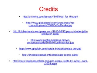 Credits
          •   http://artvoice.com/issues/v8n6/food_for_thought

              •   http://www.globalnerdy.com/wordpress/wp-
                     content/uploads/2009/04/half-cake.jpg

•   http://kitchentreats.wordpress.com/2010/08/22/peanut-butter-jelly-
                              sandwich-cake/

                  • http://www.cookiemadness.net/wp-
                  content/uploads/2010/01/cutbrownies.jpg

      •   http://www.specialk.com/cereal-bars/chocolate-pretzel/

          •   http://chocolatecake8.info/chocolate-cookie-cake/

•   http://store.veganessentials.com/rice-crispy-treats-by-sweet--sara-
                                p3035.aspx
 