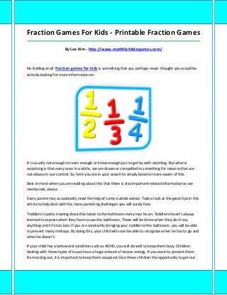 Fraction Games For Kids - Printable Fraction Games
_____________________________________________________________________________________

                       By Lee Kim - http://www.mathfilefoldergames.com/



No kidding at all fraction games for kids is something that you perhaps never thought you would be
actively looking for more information on.




It is usually not enough to learn enough or know enough just to get by with anything. But what is
surprising is that every once in a while, we are drawn or compelled to something for reasons that are
not always in our control. So, here you are in your search to simply become more aware of this.

Bear in mind when you are reading about this that there is also important related information as we
mentioned, above.

Every parent may occasionally need the help of some outside advice. Take a look at the great tips in this
article to help deal with the many parenting challenges you will surely face.

Toddlers in potty training should be taken to the bathroom every two hours. Toddlers haven't always
learned to express when they have to use the bathroom. There will be times when they don't say
anything until it's too late. If you are constantly bringing your toddler to the bathroom, you will be able
to prevent many mishaps. By doing this, your child will soon be able to recognize when he has to go and
when he doesn't.

If your child has a behavioral condition such as ADHD, you will do well to keep them busy. Children
dealing with these types of issues have a huge amount of excess energy. If you want to prevent them
from acting out, it is important to keep them occupied. Give these children the opportunity to get out
 