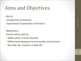 Aims and Objectives.
Aim (s)
•Introduction to fractions




                                                     Sep 11, 2012
•Explanation of application of fractions

Objective(s )
Learner will be able to….
Define what is meant fractions
Differentiate between normal number and fractions
Describe role fractions in daily life

                                                        2
 