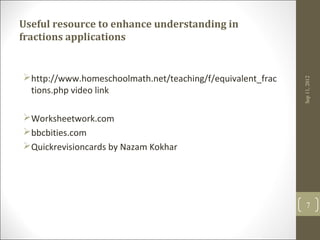 Useful resource to enhance understanding in
fractions applications


http://www.homeschoolmath.net/teaching/f/equivalent_frac




                                                            Sep 11, 2012
 tions.php video link

Worksheetwork.com
bbcbities.com
Quickrevisioncards by Nazam Kokhar




                                                               7
 