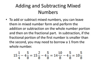 Adding and Subtracting Mixed NumbersTo add or subtract mixed numbers, you can leave them in mixed number form and perform the addition or subtraction on the whole number portion and then on the fractional part.  In subtraction, if the fractional portion of the first number is smaller than the second, you may need to borrow a 1 from the whole number.