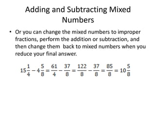 Adding and Subtracting Mixed NumbersOr you can change the mixed numbers to improper fractions, perform the addition or subtraction, and then change them  back to mixed numbers when you reduce your final answer.