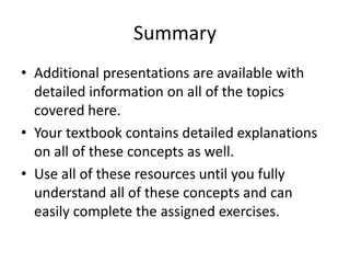 SummaryAdditional presentations are available with detailed information on all of the topics covered here.  Your textbook contains detailed explanations on all of these concepts as well.Use all of these resources until you fully understand all of these concepts and can easily complete the assigned exercises. 