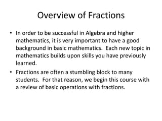 Overview of FractionsIn order to be successful in Algebra and higher mathematics, it is very important to have a good background in basic mathematics.  Each new topic in mathematics builds upon skills you have previously learned.  Fractions are often a stumbling block to many students.  For that reason, we begin this course with a review of basic operations with fractions.  
