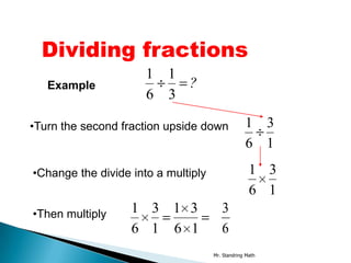 Dividing fractions
                      1 1
   Example                ?
                      6 3

•Turn the second fraction upside down             1 3
                                                  6 1

•Change the divide into a multiply                  1 3
                                                    6 1
•Then multiply     1 3 1 3              3
                   6 1 6 1              6
                                     Mr. Standring Math
 