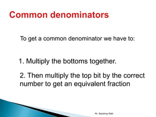 To get a common denominator we have to:


1. Multiply the bottoms together.

2. Then multiply the top bit by the correct
number to get an equivalent fraction



                         Mr. Standring Math
 