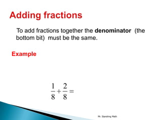 To add fractions together the denominator (the
 bottom bit) must be the same.

Example




             1   2
             8   8

                              Mr. Standring Math
 