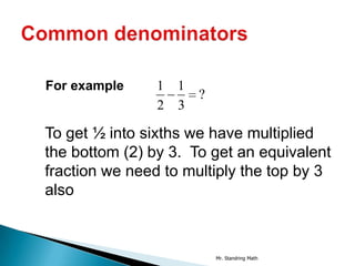 For example     1 1
                      ?
                2 3

To get ½ into sixths we have multiplied
the bottom (2) by 3. To get an equivalent
fraction we need to multiply the top by 3
also



                          Mr. Standring Math
 
