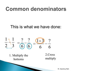 This is what we have done:

1     1      ?    ?   1 3 ?
2     3      6    6    6  6
    1. Multiply the      2.Cross
       bottoms           multiply


                                    Mr. Standring Math
 