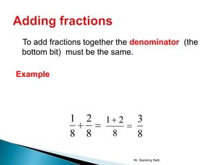 To add fractions together the denominator (the
 bottom bit) must be the same.

Example




             1   2    1 2       3
             8   8     8        8

                              Mr. Standring Math
 
