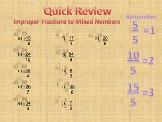 Quick Review Remember 5 5 Improper Fractions to Mixed Numbers =1 a)   15         8 b)   24 10 c)   45        4 d)   26        7 e)   34        6 f)   17       4 g)  84       9 h)   8       3 i)    45        6 j)    7       2 k)   28        8 10 5 =2 15 5 =3 