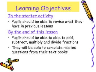 Learning Objectives
In the starter activity
• Pupils should be able to revise what they
have in previous lessons
By the end of this lesson
• Pupils should be able to able to add,
subtract, multiply and divide fractions
• They will be able to complete related
questions from their text books
 