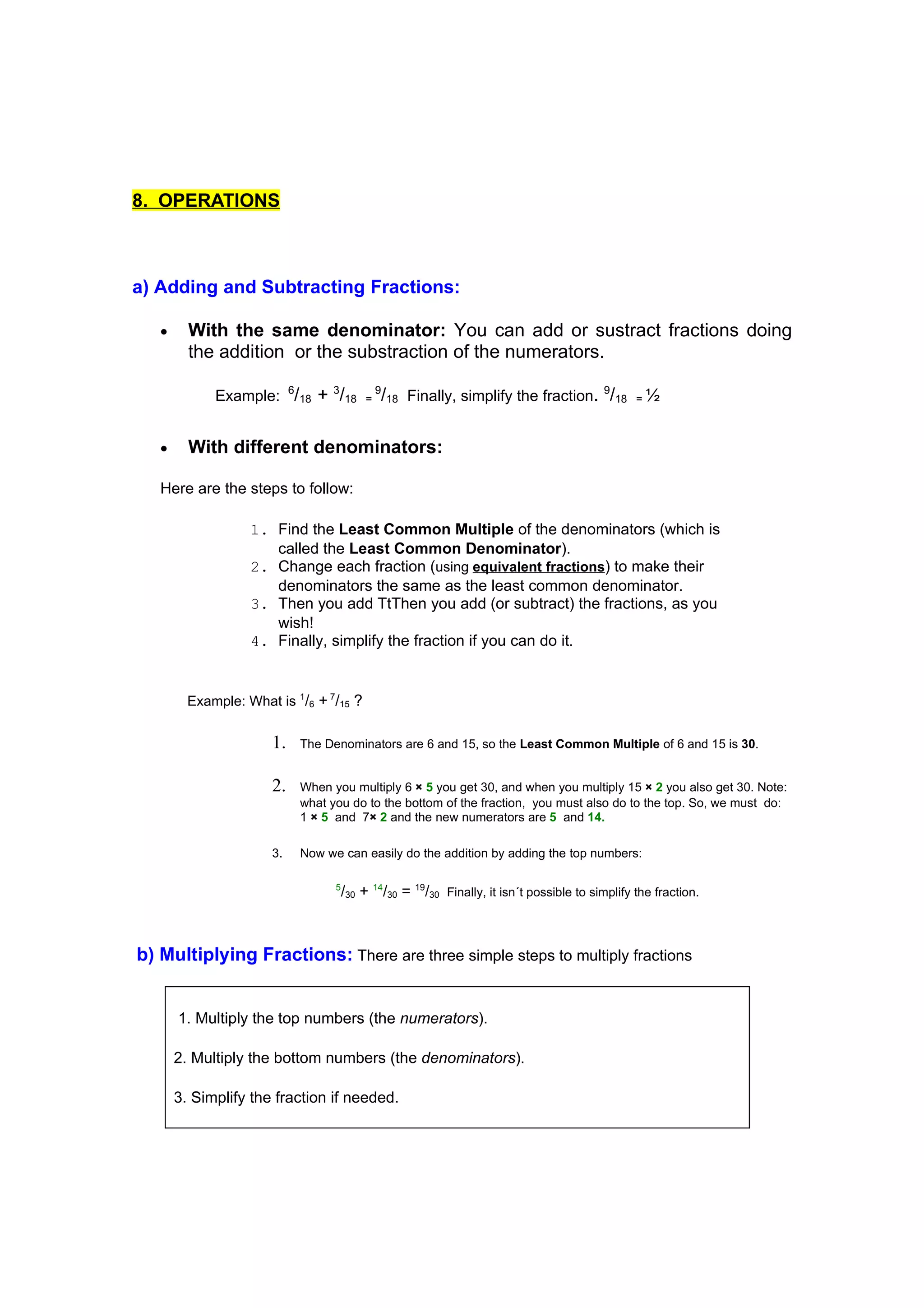 8. OPERATIONS



a) Adding and Subtracting Fractions:

   •     With the same denominator: You can add or sustract fractions doing
         the addition or the substraction of the numerators.

             Example: 6/18 + 3/18         =
                                              9
                                              /18 Finally, simplify the fraction. 9/18 = ½

   •     With different denominators:

   Here are the steps to follow:

                   1. Find the Least Common Multiple of the denominators (which is
                      called the Least Common Denominator).
                   2. Change each fraction (using equivalent fractions) to make their
                      denominators the same as the least common denominator.
                   3. Then you add TtThen you add (or subtract) the fractions, as you
                      wish!
                   4. Finally, simplify the fraction if you can do it.


         Example: What is 1/6 + 7/15 ?


                       1.   The Denominators are 6 and 15, so the Least Common Multiple of 6 and 15 is 30.


                       2.   When you multiply 6 × 5 you get 30, and when you multiply 15 × 2 you also get 30. Note:
                            what you do to the bottom of the fraction, you must also do to the top. So, we must do:
                            1 × 5 and 7× 2 and the new numerators are 5 and 14.

                       3.   Now we can easily do the addition by adding the top numbers:

                                  5
                                      /30 + 14/30 = 19/30 Finally, it isn´t possible to simplify the fraction.



b) Multiplying Fractions: There are three simple steps to multiply fractions


       1. Multiply the top numbers (the numerators).

       2. Multiply the bottom numbers (the denominators).

       3. Simplify the fraction if needed.
 