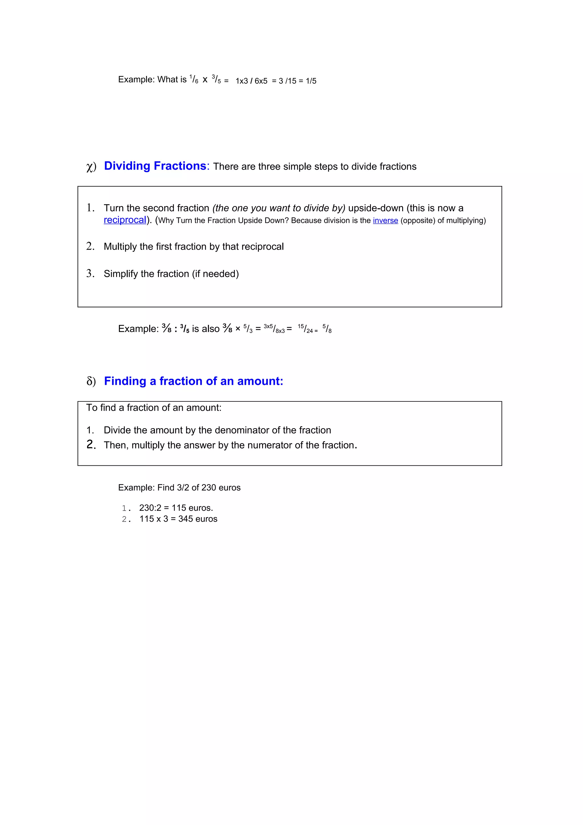 Example: What is 1/6 x 3/5 = 1x3 / 6x5 = 3 /15 = 1/5




χ) Dividing Fractions: There are three simple steps to divide fractions


1. Turn the second fraction (the one you want to divide by) upside-down (this is now a
    reciprocal). (Why Turn the Fraction Upside Down? Because division is the inverse (opposite) of multiplying)

2. Multiply the first fraction by that reciprocal

3. Simplify the fraction (if needed)



        Example: ⅜ : 3/5 is also ⅜ × 5/3 = 3x5/8x3 =      15
                                                               /24 = 5/8




δ) Finding a fraction of an amount:

To find a fraction of an amount:

1. Divide the amount by the denominator of the fraction
2. Then, multiply the answer by the numerator of the fraction.


        Example: Find 3/2 of 230 euros

         1. 230:2 = 115 euros.
         2. 115 x 3 = 345 euros
 