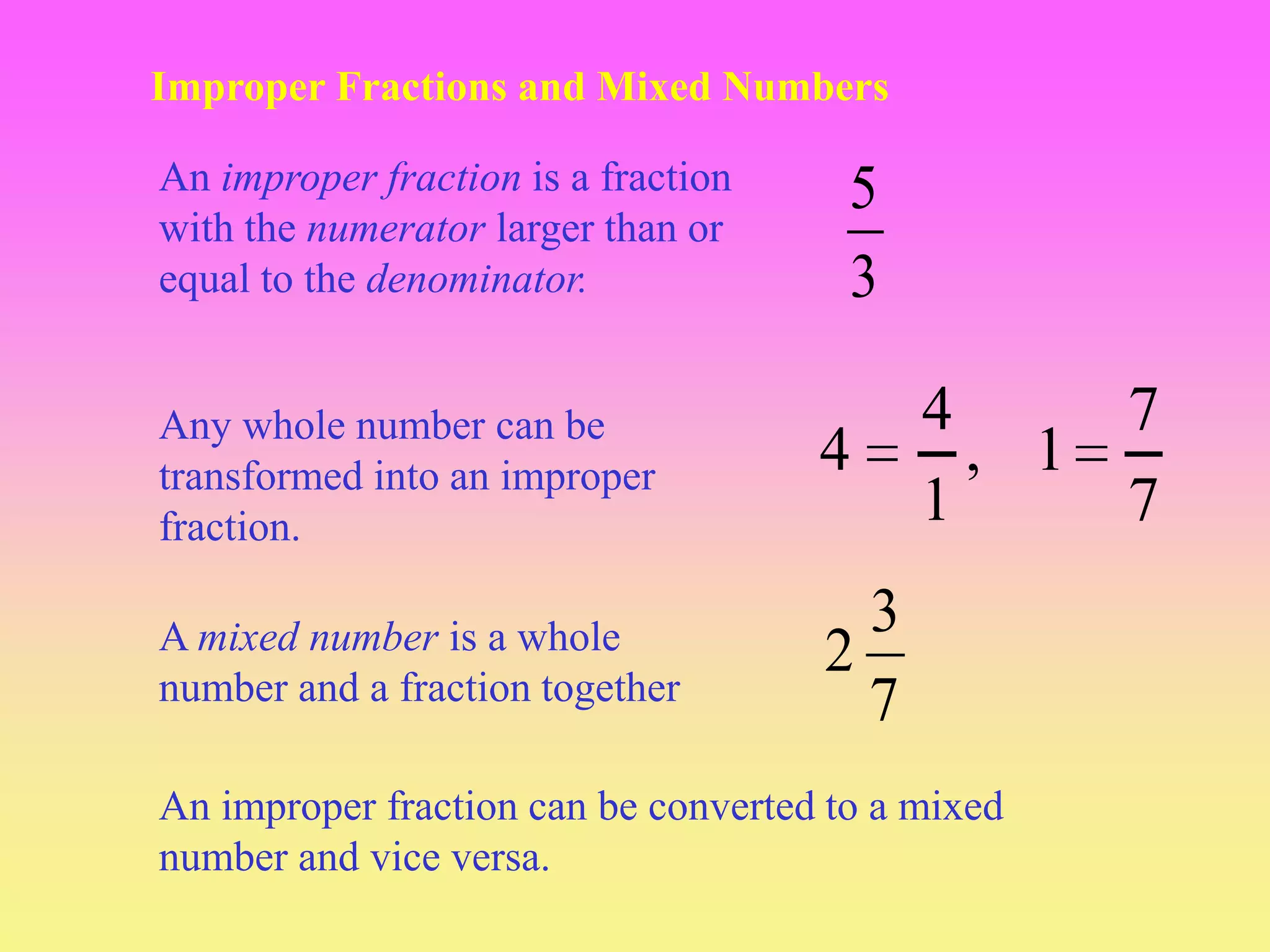 Improper Fractions and Mixed Numbers

An improper fraction is a fraction     5
with the numerator larger than or
equal to the denominator.              3

Any whole number can be                    4     7
transformed into an improper         4       , 1
fraction.                                  1     7

A mixed number is a whole              3
number and a fraction together
                                     2
                                       7
An improper fraction can be converted to a mixed
number and vice versa.
 