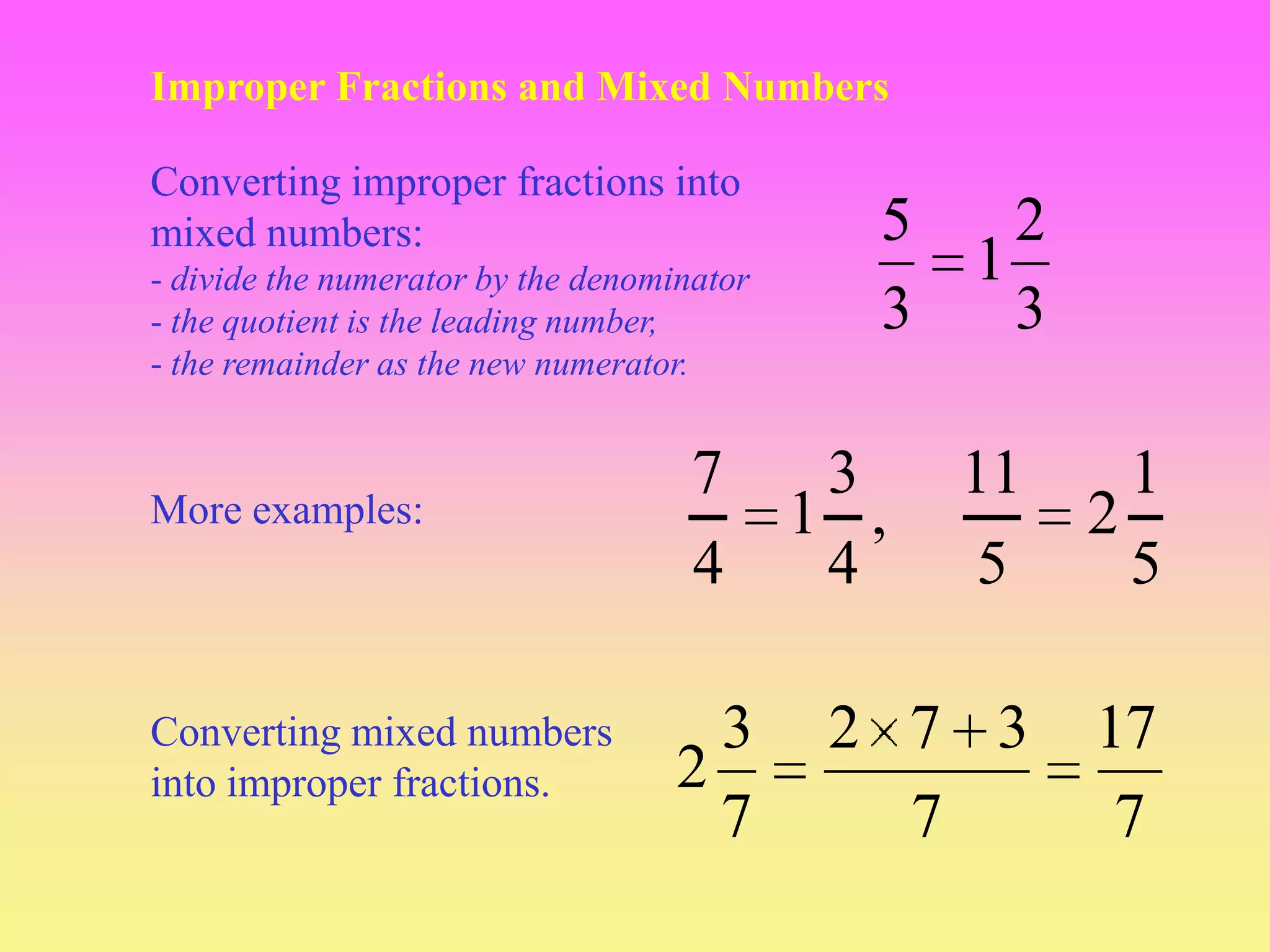 Improper Fractions and Mixed Numbers

Converting improper fractions into
mixed numbers:                                5   2
- divide the numerator by the denominator       1
- the quotient is the leading number,         3   3
- the remainder as the new numerator.


                                     7       3    11     1
More examples:                              1 ,        2
                                     4       4     5     5

Converting mixed numbers             3       2 7 3     17
into improper fractions.           2
                                     7         7        7
 